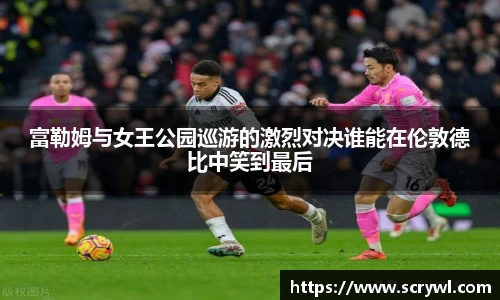 富勒姆与女王公园巡游的激烈对决谁能在伦敦德比中笑到最后